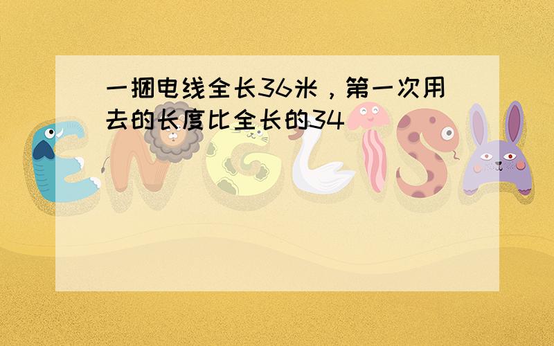 一捆电线全长36米，第一次用去的长度比全长的34