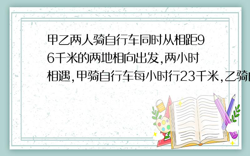 甲乙两人骑自行车同时从相距96千米的两地相向出发,两小时相遇,甲骑自行车每小时行23千米,乙骑自行车1小时走几千米?｛方