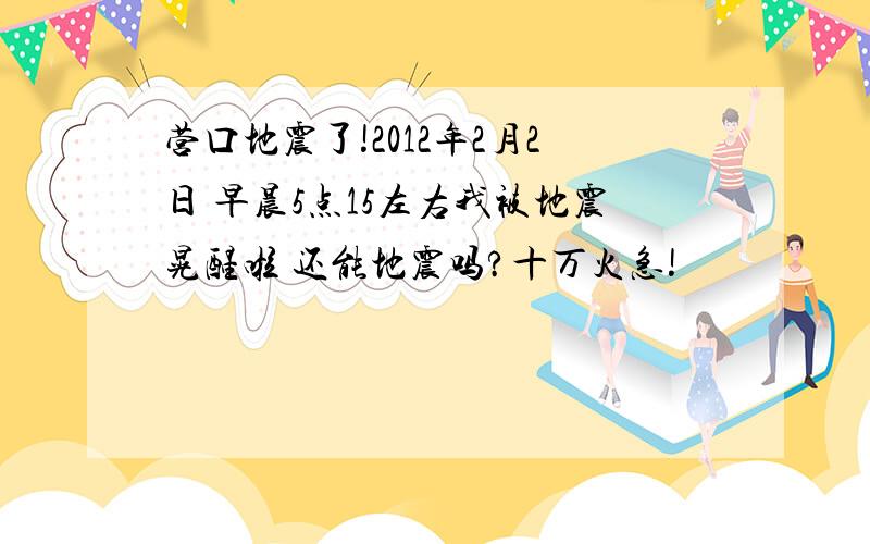 营口地震了!2012年2月2日 早晨5点15左右我被地震晃醒啦 还能地震吗?十万火急!