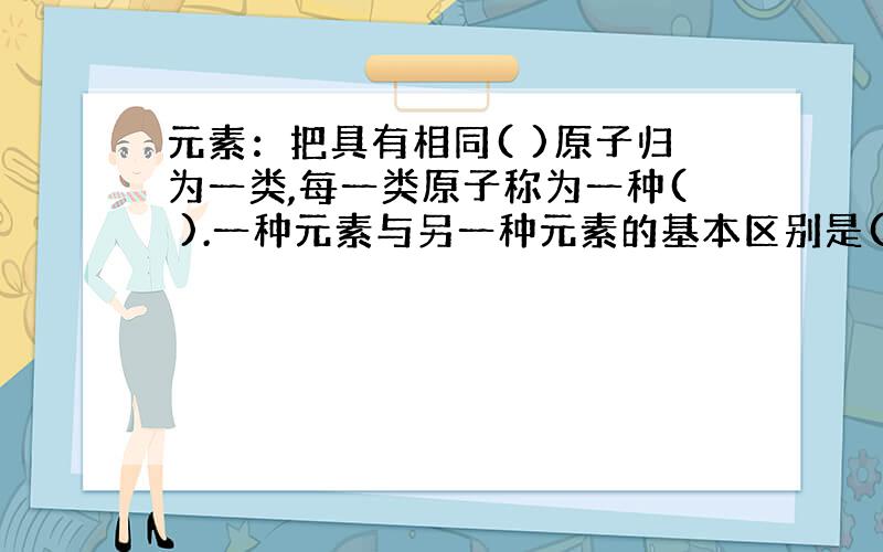 元素：把具有相同( )原子归为一类,每一类原子称为一种( ).一种元素与另一种元素的基本区别是( ).元素分为( )元素