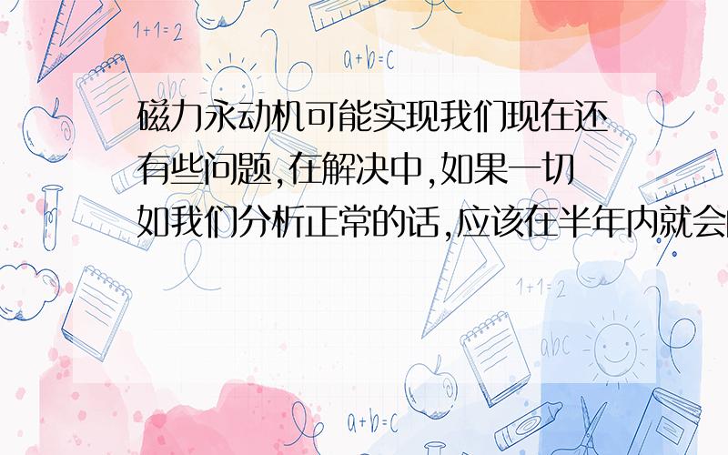 磁力永动机可能实现我们现在还有些问题,在解决中,如果一切如我们分析正常的话,应该在半年内就会向世界公布.