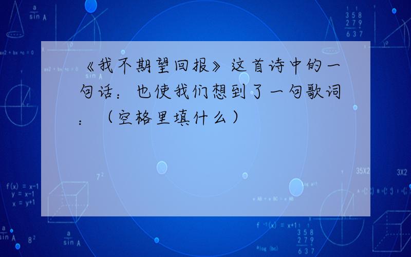 《我不期望回报》这首诗中的一句话：也使我们想到了一句歌词：（空格里填什么）