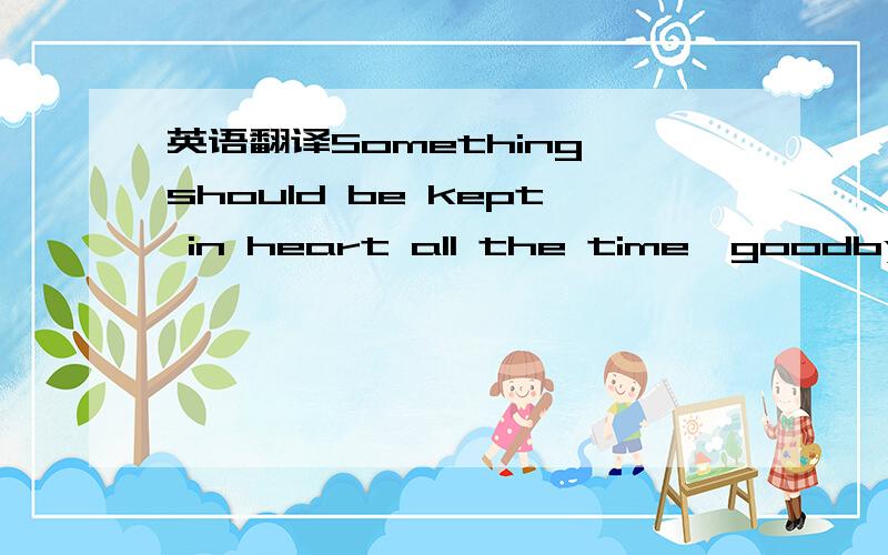 英语翻译Something should be kept in heart all the time,goodbye.