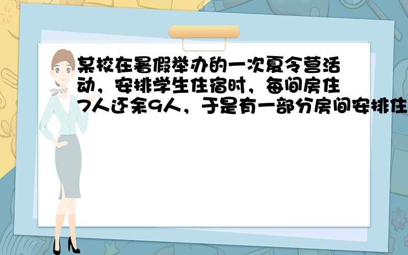 某校在暑假举办的一次夏令营活动，安排学生住宿时，每间房住7人还余9人，于是有一部分房间安排住8人，这样住7人与住8人房间