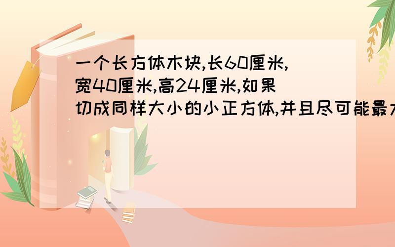 一个长方体木块,长60厘米,宽40厘米,高24厘米,如果切成同样大小的小正方体,并且尽可能最大,那么这个正方体