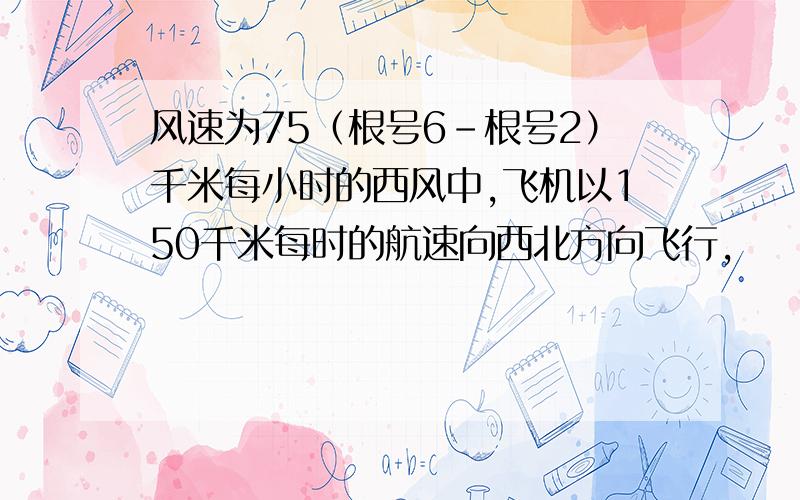 风速为75（根号6-根号2）千米每小时的西风中,飞机以150千米每时的航速向西北方向飞行,