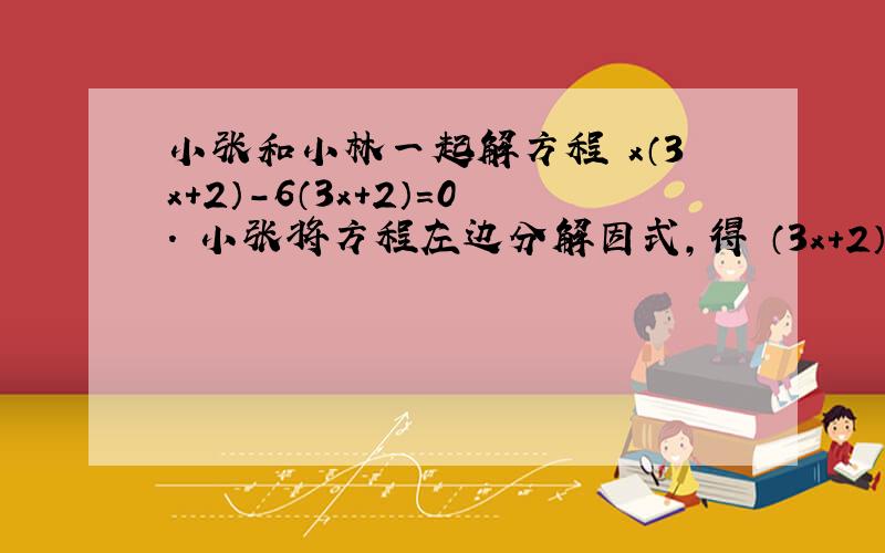 小张和小林一起解方程 x（3x＋2）－6（3x＋2）＝0． 小张将方程左边分解因式,得 （3x＋2）（x－6）＝0,