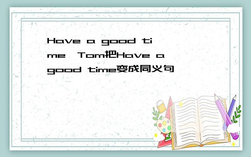 Have a good time,Tom把Have a good time变成同义句