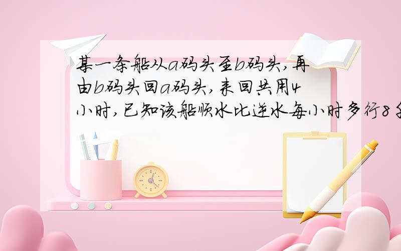 某一条船从a码头至b码头,再由b码头回a码头,来回共用4小时,已知该船顺水比逆水每小时多行8千米,且来回