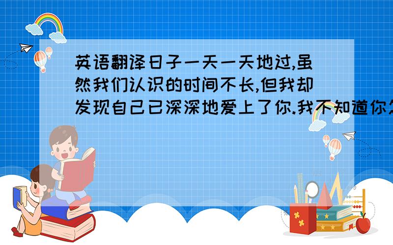 英语翻译日子一天一天地过,虽然我们认识的时间不长,但我却发现自己已深深地爱上了你.我不知道你怎样想,或许你会说我傻,说我