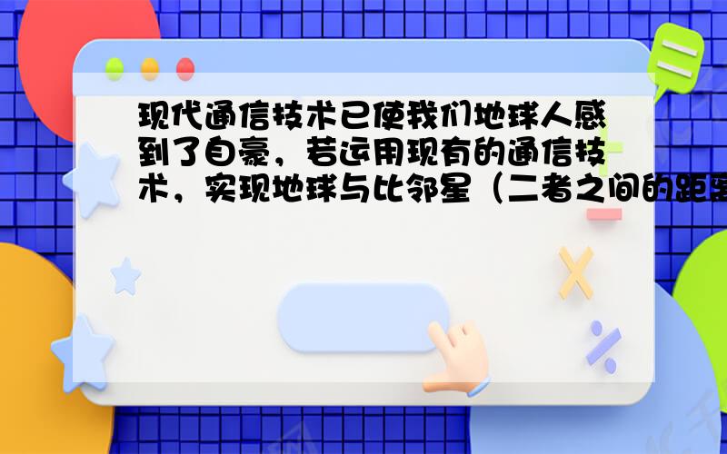 现代通信技术已使我们地球人感到了自豪，若运用现有的通信技术，实现地球与比邻星（二者之间的距离为4.2光年）之间的通信，那