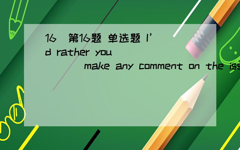 16．第16题 单选题 I’d rather you ____ make any comment on the issu