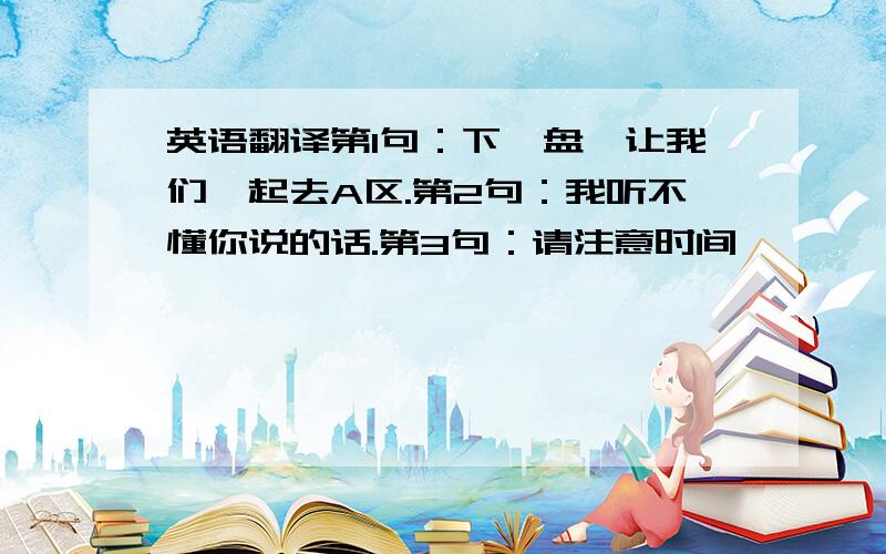 英语翻译第1句：下一盘,让我们一起去A区.第2句：我听不懂你说的话.第3句：请注意时间