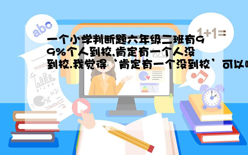 一个小学判断题六年级二班有99%个人到校,肯定有一个人没到校.我觉得‘肯定有一个没到校’可以啊 你们可以说明一下你们的理