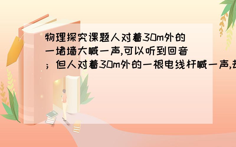 物理探究课题人对着30m外的一堵墙大喊一声,可以听到回音；但人对着30m外的一根电线杆喊一声,却听不到回音.由此现象题出