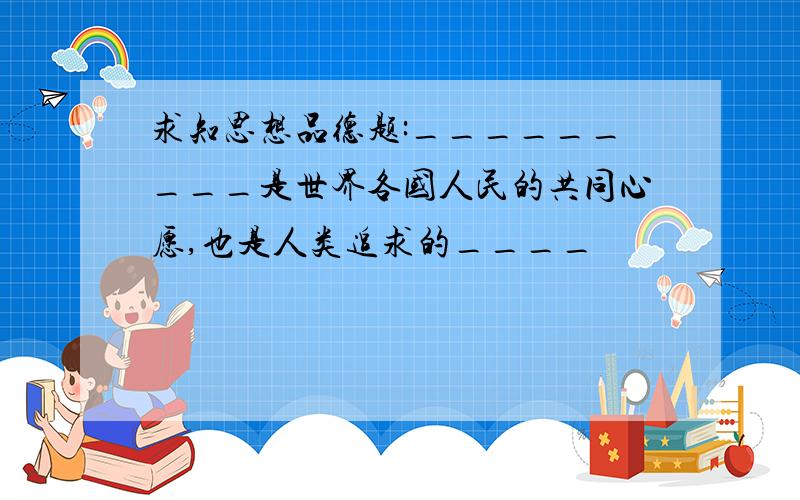 求知思想品德题:_________是世界各国人民的共同心愿,也是人类追求的____