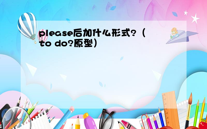 please后加什么形式?（to do?原型）