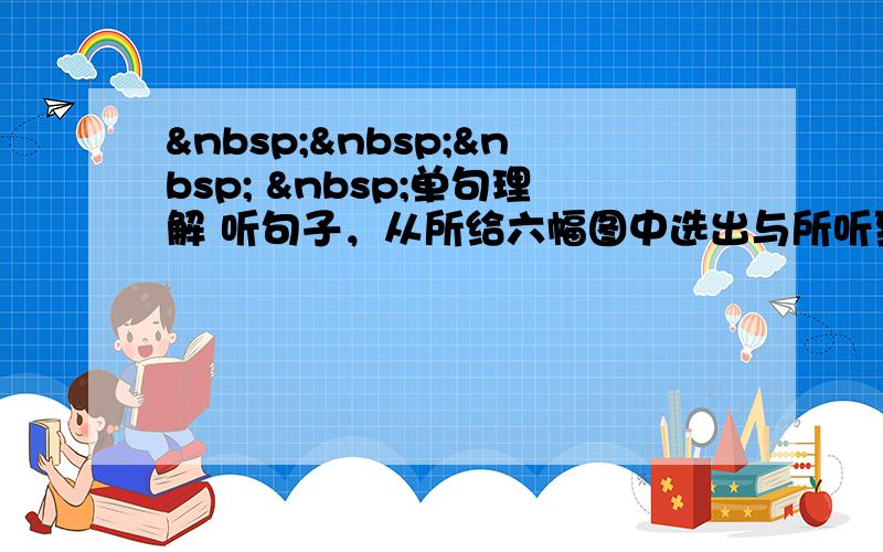      单句理解 听句子，从所给六幅图中选出与所听到的句子情景相同(相近)的图