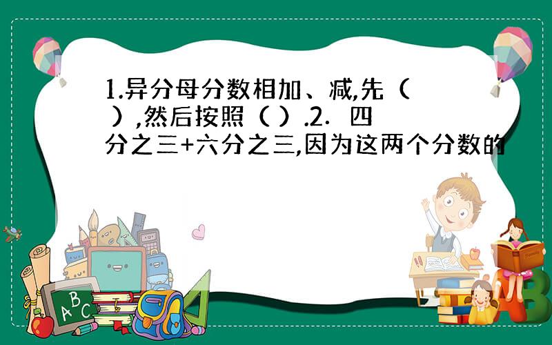 1.异分母分数相加、减,先（ ）,然后按照（ ）.2．四分之三+六分之三,因为这两个分数的