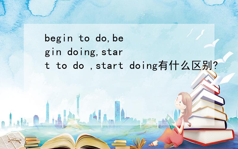 begin to do,begin doing,start to do ,start doing有什么区别?