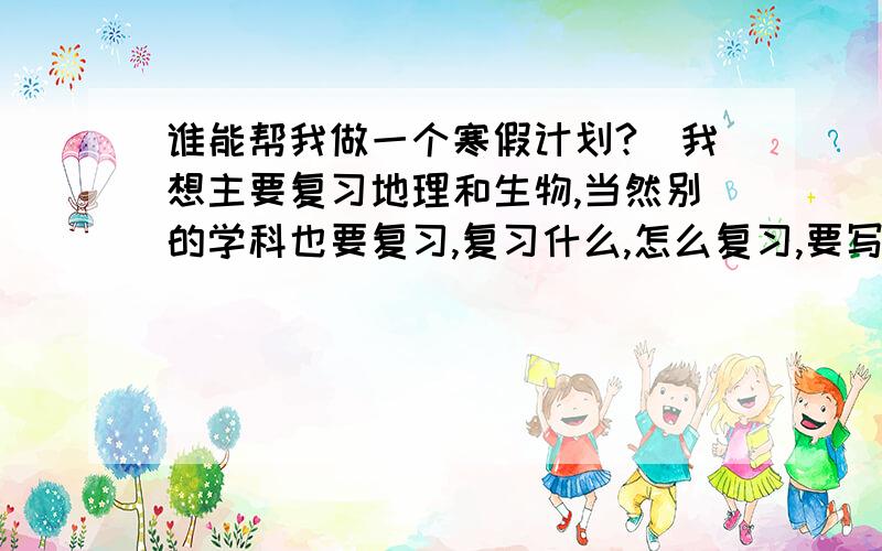 谁能帮我做一个寒假计划?（我想主要复习地理和生物,当然别的学科也要复习,复习什么,怎么复习,要写明白,