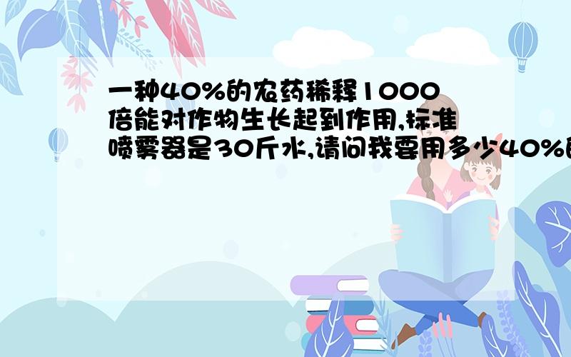 一种40%的农药稀释1000倍能对作物生长起到作用,标准喷雾器是30斤水,请问我要用多少40%的农药?