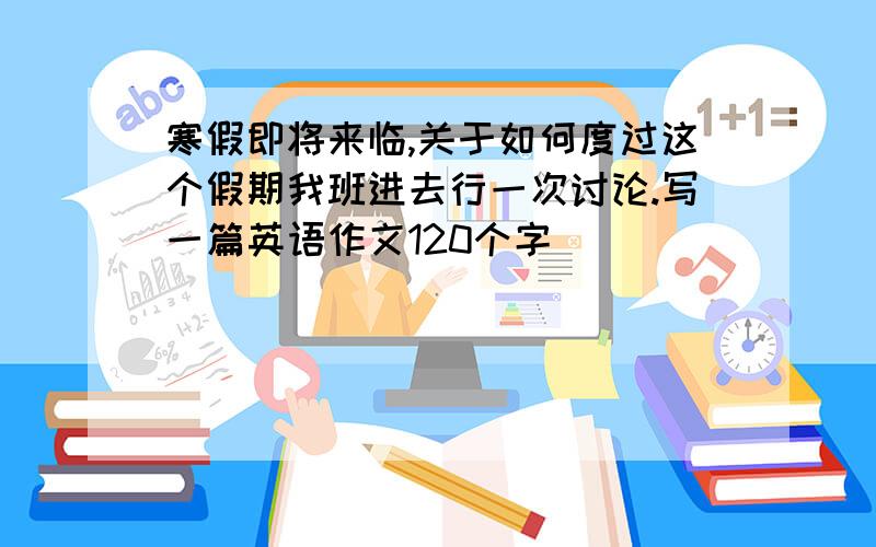 寒假即将来临,关于如何度过这个假期我班进去行一次讨论.写一篇英语作文120个字