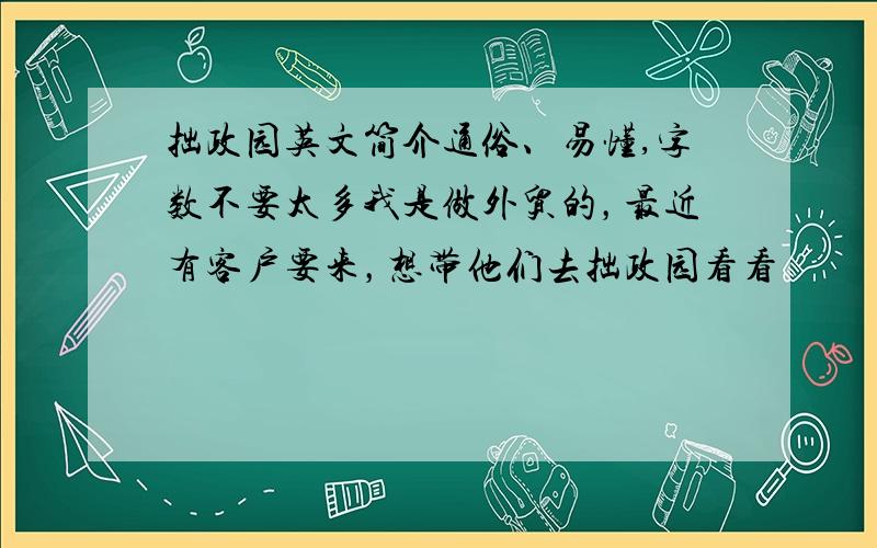 拙政园英文简介通俗、易懂,字数不要太多我是做外贸的，最近有客户要来，想带他们去拙政园看看