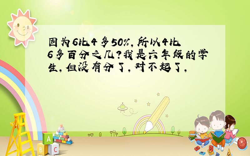 因为6比4多50%,所以4比6多百分之几?我是六年级的学生,但没有分了,对不起了,