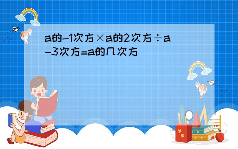 a的-1次方×a的2次方÷a-3次方=a的几次方