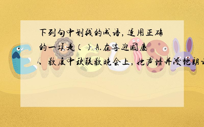 下列句中划线的成语，运用正确的一项是（） A．在喜迎国庆、欢度中秋联欢晚会上，她声情并茂地朗诵了舒婷的《致橡树》。 B．