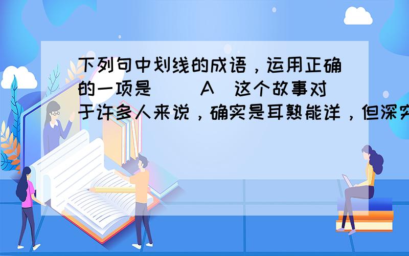 下列句中划线的成语，运用正确的一项是（） A．这个故事对于许多人来说，确实是耳熟能详，但深究其中深刻道理的人又有几个?