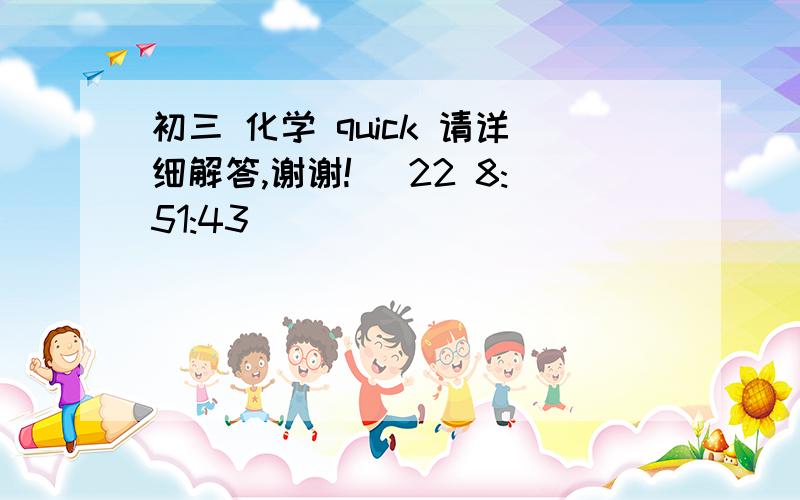 初三 化学 quick 请详细解答,谢谢! (22 8:51:43)