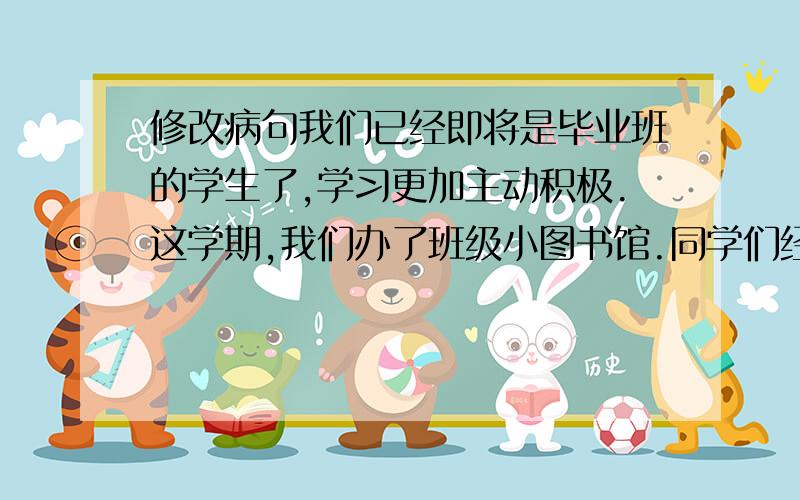 修改病句我们已经即将是毕业班的学生了,学习更加主动积极.这学期,我们办了班级小图书馆.同学们经常阅读《小学生语文学习》、