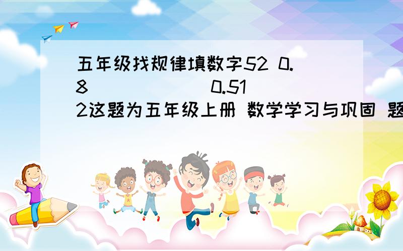 五年级找规律填数字52 0.8 ( ) ( ) 0.512这题为五年级上册 数学学习与巩固 题 2009年7月第2版 河