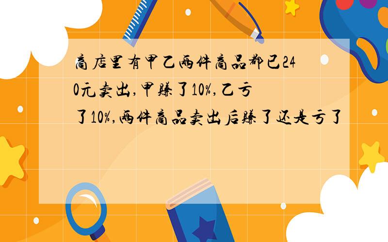 商店里有甲乙两件商品都已240元卖出,甲赚了10%,乙亏了10%,两件商品卖出后赚了还是亏了