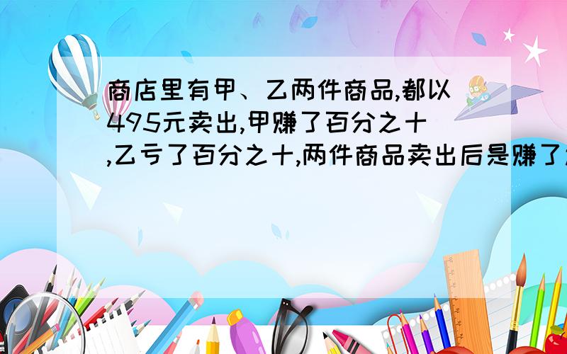 商店里有甲、乙两件商品,都以495元卖出,甲赚了百分之十,乙亏了百分之十,两件商品卖出后是赚了还是亏了