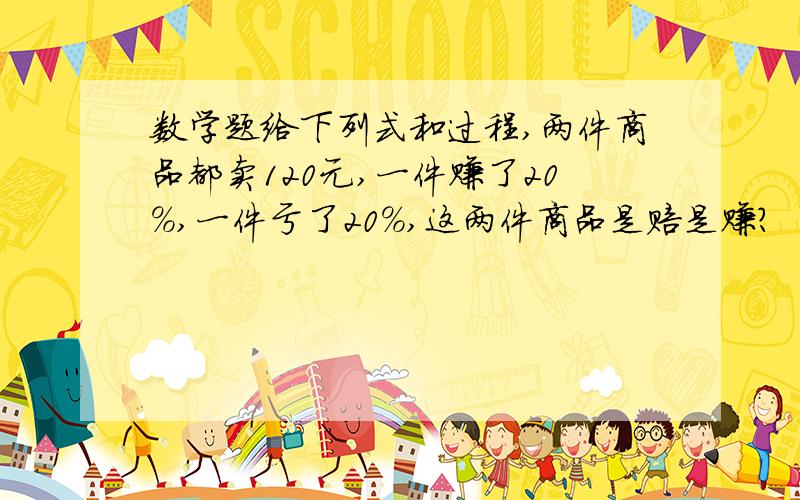 数学题给下列式和过程,两件商品都卖120元,一件赚了20％,一件亏了20％,这两件商品是赔是赚?