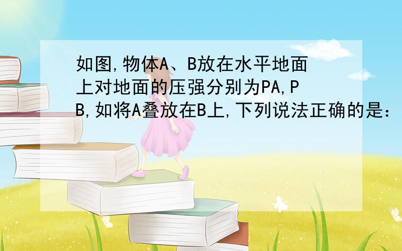 如图,物体A、B放在水平地面上对地面的压强分别为PA,PB,如将A叠放在B上,下列说法正确的是：