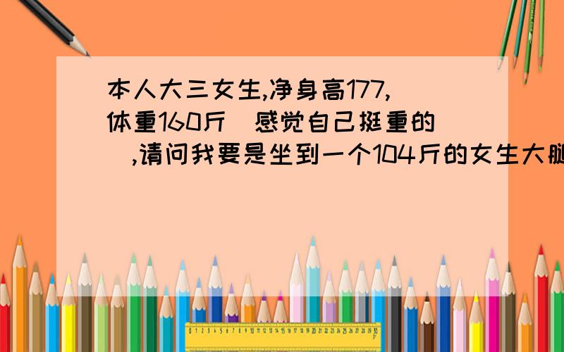 本人大三女生,净身高177,体重160斤（感觉自己挺重的）,请问我要是坐到一个104斤的女生大腿上她会怎样?（她是我最好