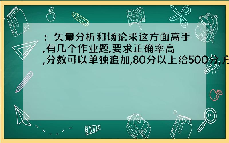 ：矢量分析和场论求这方面高手,有几个作业题,要求正确率高,分数可以单独追加,80分以上给500分,方便的话,请邮件到gr