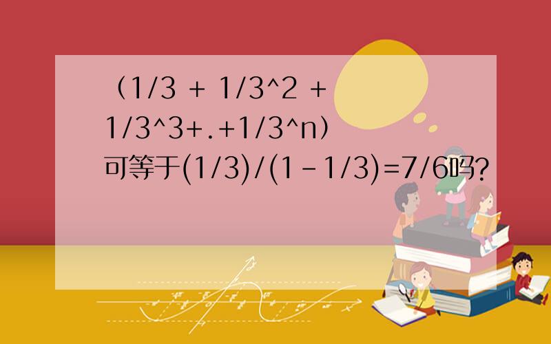 （1/3 + 1/3^2 +1/3^3+.+1/3^n）可等于(1/3)/(1-1/3)=7/6吗?