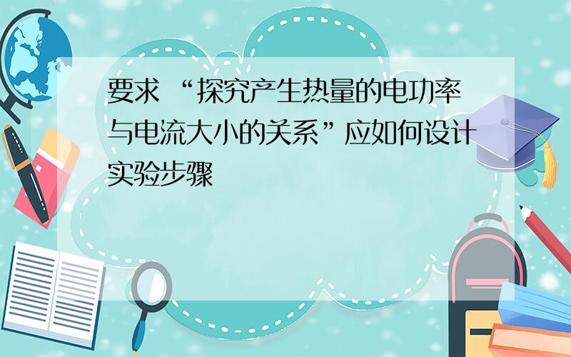 要求 “探究产生热量的电功率与电流大小的关系”应如何设计实验步骤