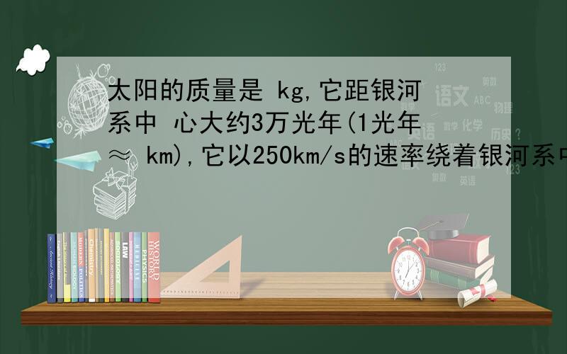 太阳的质量是 kg,它距银河系中 心大约3万光年(1光年≈ km),它以250km/s的速率绕着银河系中心转 动.试计算