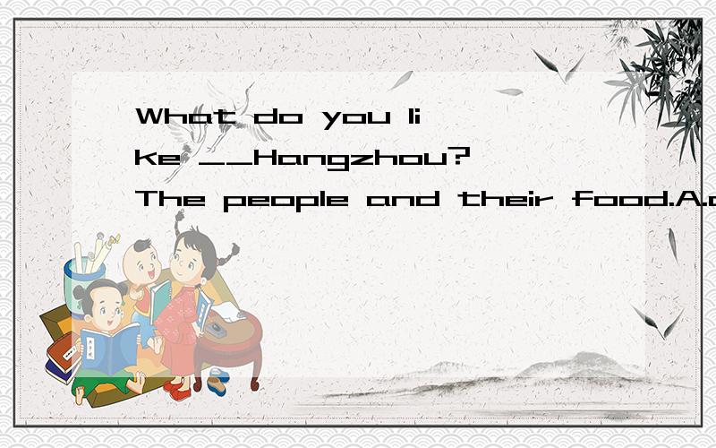 What do you like __Hangzhou?The people and their food.A.abou