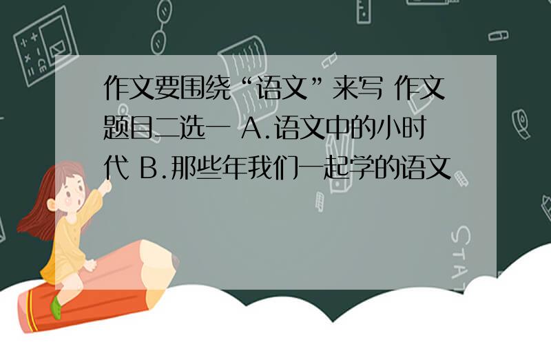 作文要围绕“语文”来写 作文题目二选一 A.语文中的小时代 B.那些年我们一起学的语文