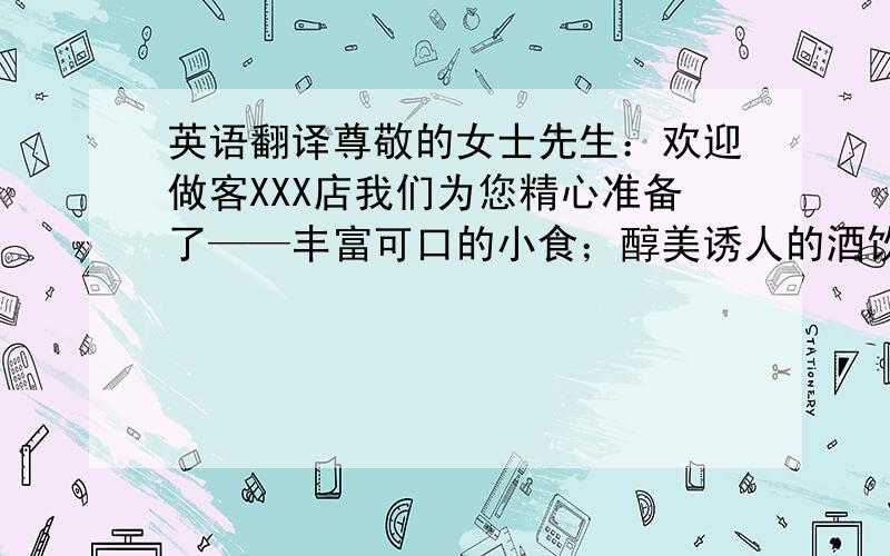 英语翻译尊敬的女士先生：欢迎做客XXX店我们为您精心准备了——丰富可口的小食；醇美诱人的酒饮；创意十足的电影文化衍生品；