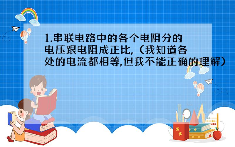 1.串联电路中的各个电阻分的电压跟电阻成正比,（我知道各处的电流都相等,但我不能正确的理解）