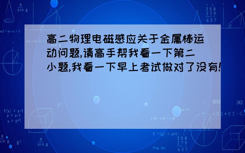 高二物理电磁感应关于金属棒运动问题,请高手帮我看一下第二小题,我看一下早上考试做对了没有!