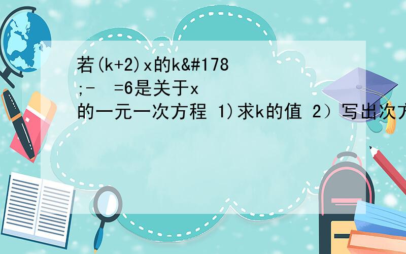 若(k+2)x的k²-³=6是关于x的一元一次方程 1)求k的值 2）写出次方程并求解方程.